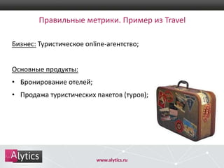Правильные метрики. Пример из Travel
Бизнес: Туристическое online-агентство;

Основные продукты:
• Бронирование отелей;
• Продажа туристических пакетов (туров);

www.alytics.ru

 