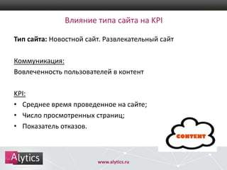 Влияние типа сайта на KPI
Тип сайта: Новостной сайт. Развлекательный сайт
Коммуникация:
Вовлеченность пользователей в контент

KPI:
• Среднее время проведенное на сайте;
• Число просмотренных страниц;
• Показатель отказов.

www.alytics.ru

 