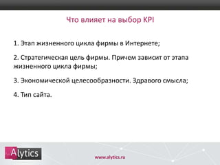 Что влияет на выбор KPI
1. Этап жизненного цикла фирмы в Интернете;
2. Стратегическая цель фирмы. Причем зависит от этапа
жизненного цикла фирмы;
3. Экономической целесообразности. Здравого смысла;
4. Тип сайта.

www.alytics.ru

 
