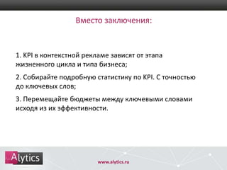 Вместо заключения:

1. KPI в контекстной рекламе зависят от этапа
жизненного цикла и типа бизнеса;
2. Собирайте подробную статистику по KPI. С точностью
до ключевых слов;
3. Перемещайте бюджеты между ключевыми словами
исходя из их эффективности.

www.alytics.ru

 