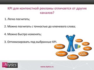 KPI для контекстной рекламы отличается от других
каналов?
1. Легко посчитать;
2. Можно посчитать с точностью до ключевого слова;
4. Можно быстро изменять;
3. Оптимизировать под выбранные KPI.

www.alytics.ru

 
