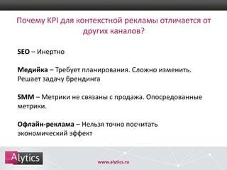 Почему KPI для контекстной рекламы отличается от
других каналов?
SEO – Инертно

Медийка – Требует планирования. Сложно изменить.
Решает задачу брендинга
SMM – Метрики не связаны с продажа. Опосредованные
метрики.
Офлайн-реклама – Нельзя точно посчитать
экономический эффект

www.alytics.ru

 