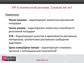 KPI в контекстной рекламе. Сколько же их?
Первичные:

Число показов – характеризует емкостные рекламной
площадки
Число кликов – характеризует емкостные способности
рекламной площадки

CTR – Характеризует качество и креативность рекламных
материалов, соответствие рекламного сообщения
аудитории
Цена клика/Цена показа – характеризует стоимость
контакта с потенциальным покупателей
www.alytics.ru

 