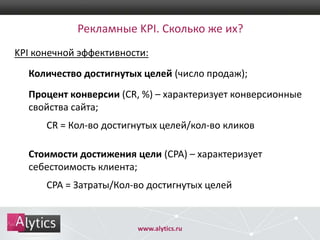 Рекламные KPI. Сколько же их?
KPI конечной эффективности:
Количество достигнутых целей (число продаж);

Процент конверсии (CR, %) – характеризует конверсионные
свойства сайта;
CR = Кол-во достигнутых целей/кол-во кликов
Стоимости достижения цели (CPA) – характеризует
себестоимость клиента;
CPA = Затраты/Кол-во достигнутых целей

www.alytics.ru

 