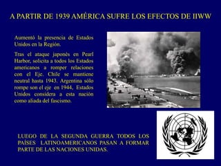 A PARTIR DE 1939 AMÉRICA SUFRE LOS EFECTOS DE IIWW
Aumentó la presencia de Estados
Unidos en la Región.
Tras el ataque japonés en Pearl
Harbor, solicita a todos los Estados
americanos a romper relaciones
con el Eje. Chile se mantiene
neutral hasta 1943. Argentina sólo
rompe son el eje en 1944, Estados
Unidos considera a esta nación
como aliada del fascismo.
LUEGO DE LA SEGUNDA GUERRA TODOS LOS
PAÍSES LATINOAMERICANOS PASAN A FORMAR
PARTE DE LAS NACIONES UNIDAS.
 