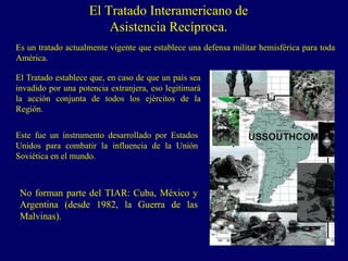El Tratado Interamericano de
Asistencia Recíproca.
No forman parte del TIAR: Cuba, México y
Argentina (desde 1982, la Guerra de las
Malvinas).
Es un tratado actualmente vigente que establece una defensa militar hemisférica para toda
América.
El Tratado establece que, en caso de que un país sea
invadido por una potencia extranjera, eso legitimará
la acción conjunta de todos los ejércitos de la
Región.
Este fue un instrumento desarrollado por Estados
Unidos para combatir la influencia de la Unión
Soviética en el mundo.
 