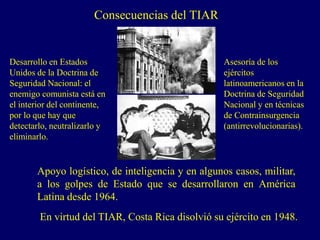 Consecuencias del TIAR
En virtud del TIAR, Costa Rica disolvió su ejército en 1948.
Desarrollo en Estados
Unidos de la Doctrina de
Seguridad Nacional: el
enemigo comunista está en
el interior del continente,
por lo que hay que
detectarlo, neutralizarlo y
eliminarlo.
Asesoría de los
ejércitos
latinoamericanos en la
Doctrina de Seguridad
Nacional y en técnicas
de Contrainsurgencia
(antirrevolucionarias).
Apoyo logístico, de inteligencia y en algunos casos, militar,
a los golpes de Estado que se desarrollaron en América
Latina desde 1964.
 