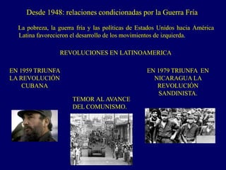 REVOLUCIONES EN LATINOAMERICA
Desde 1948: relaciones condicionadas por la Guerra Fría
La pobreza, la guerra fría y las políticas de Estados Unidos hacia América
Latina favorecieron el desarrollo de los movimientos de izquierda.
TEMOR AL AVANCE
DEL COMUNISMO.
EN 1959 TRIUNFA
LA REVOLUCIÓN
CUBANA
EN 1979 TRIUNFA EN
NICARAGUA LA
REVOLUCIÓN
SANDINISTA.
 