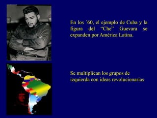 En los ´60, el ejemplo de Cuba y la
figura del “Che” Guevara se
expanden por América Latina.
Se multiplican los grupos de
izquierda con ideas revolucionarias
 