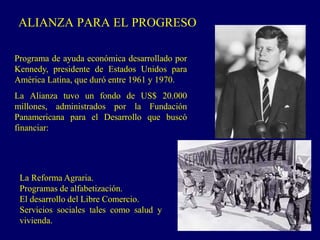 ALIANZA PARA EL PROGRESO
Programa de ayuda económica desarrollado por
Kennedy, presidente de Estados Unidos para
América Latina, que duró entre 1961 y 1970.
La Alianza tuvo un fondo de US$ 20.000
millones, administrados por la Fundación
Panamericana para el Desarrollo que buscó
financiar:
La Reforma Agraria.
Programas de alfabetización.
El desarrollo del Libre Comercio.
Servicios sociales tales como salud y
vivienda.
 