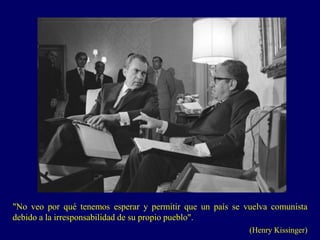 "No veo por qué tenemos esperar y permitir que un país se vuelva comunista
debido a la irresponsabilidad de su propio pueblo".
(Henry Kissinger)
 