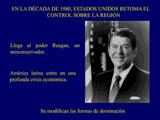 EN LA DÉCADA DE 1980, ESTADOS UNIDOS RETOMA EL
CONTROL SOBRE LA REGIÓN
América latina entra en una
profunda crisis económica.
Llega al poder Reagan, un
neoconservador.
Se modifican las formas de dominación
 