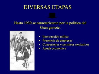 DIVERSAS ETAPAS
Hasta 1930 se caracterizaron por la política del
Gran garrote.
• Intervención militar
• Presencia de empresas
• Concesiones y permisos exclusivos
• Ayuda económica
 