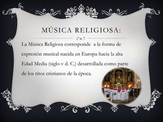 MÚSICA RELIGIOSA:
La Música Religiosa corresponde a la forma de
expresión musical nacida en Europa hacia la alta
Edad Media (siglo v d. C.) desarrollada como parte
de los ritos cristianos de la época.
 