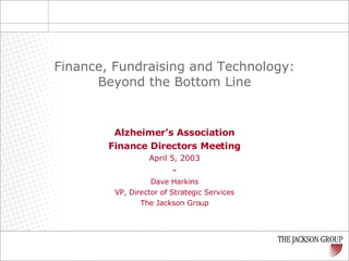 Alzheimer’s Association Finance Directors Meeting April 5, 2003 - Dave Harkins VP, Director of Strategic Services The Jackson Group Finance, Fundraising and Technology: Beyond the Bottom Line 