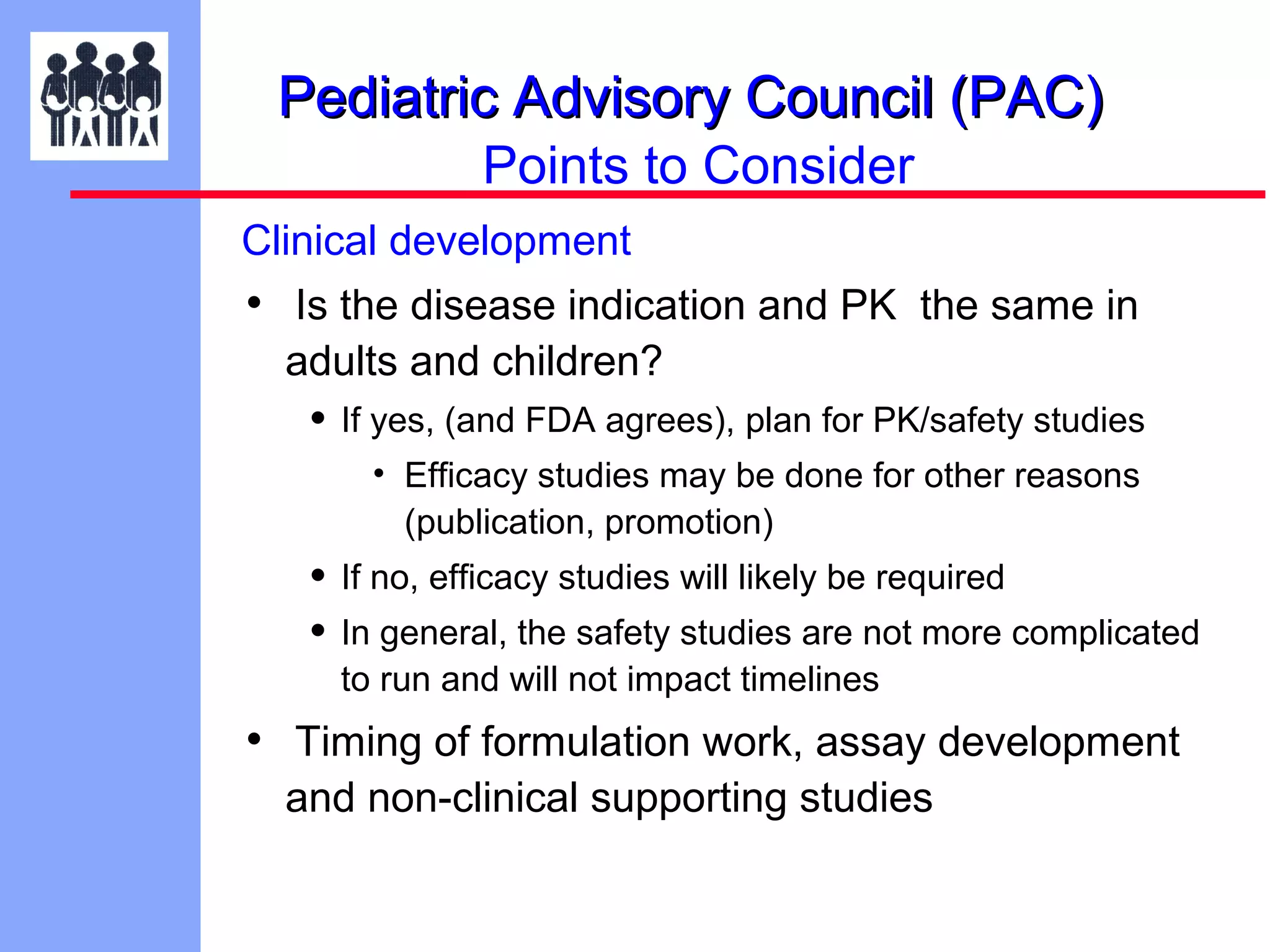 Pediatric Advisory Council (PAC)
Points to Consider
Clinical development

• Is the disease indication and PK the same in
adults and children?

• If yes, (and FDA agrees), plan for PK/safety studies
• Efficacy studies may be done for other reasons
(publication, promotion)

• If no, efficacy studies will likely be required
• In general, the safety studies are not more complicated
to run and will not impact timelines

• Timing of formulation work, assay development
and non-clinical supporting studies

 