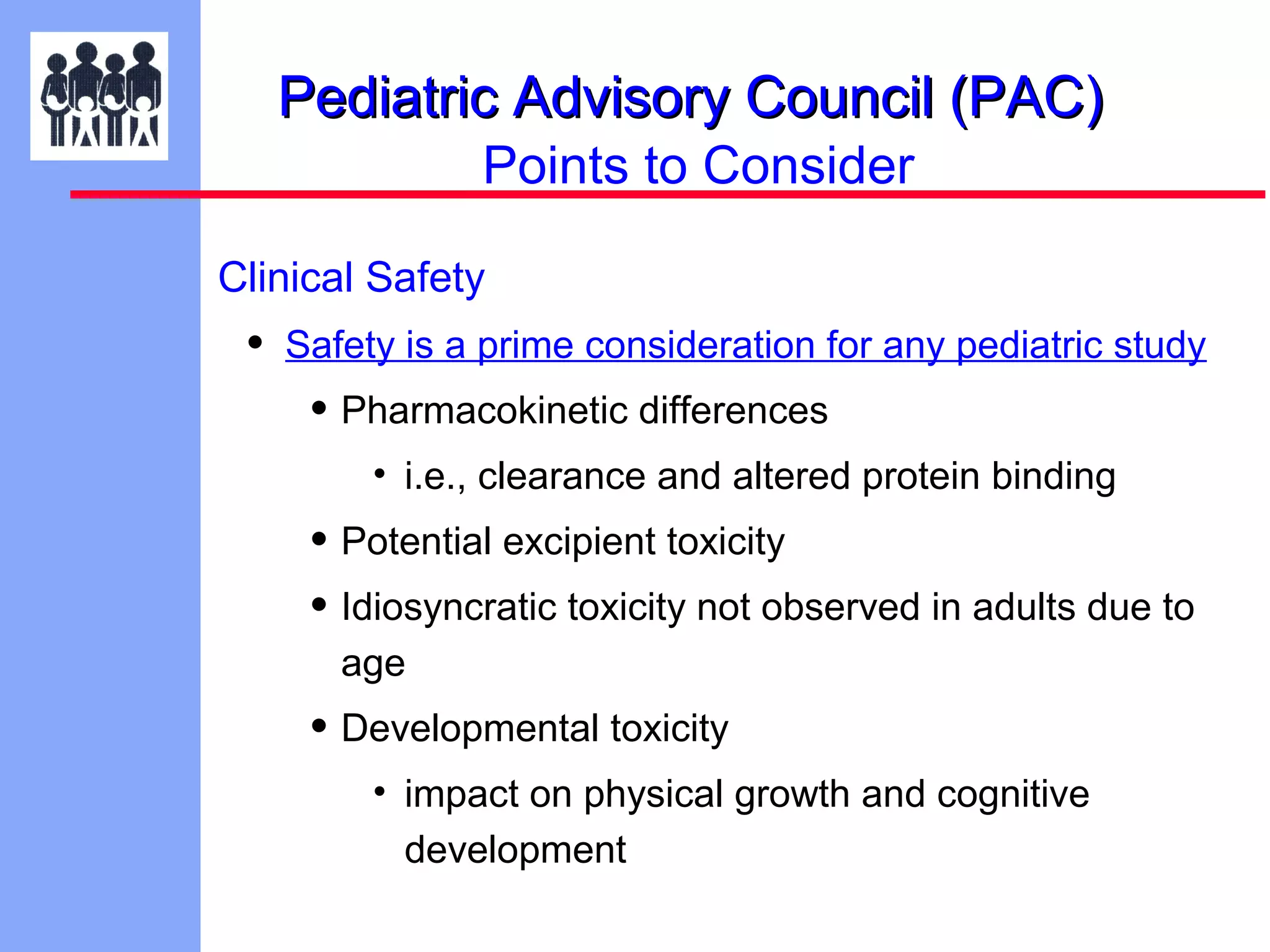 Pediatric Advisory Council (PAC)
Points to Consider
Clinical Safety

•

Safety is a prime consideration for any pediatric study

• Pharmacokinetic differences
• i.e., clearance and altered protein binding

• Potential excipient toxicity
• Idiosyncratic toxicity not observed in adults due to
age

• Developmental toxicity
• impact on physical growth and cognitive
development

 
