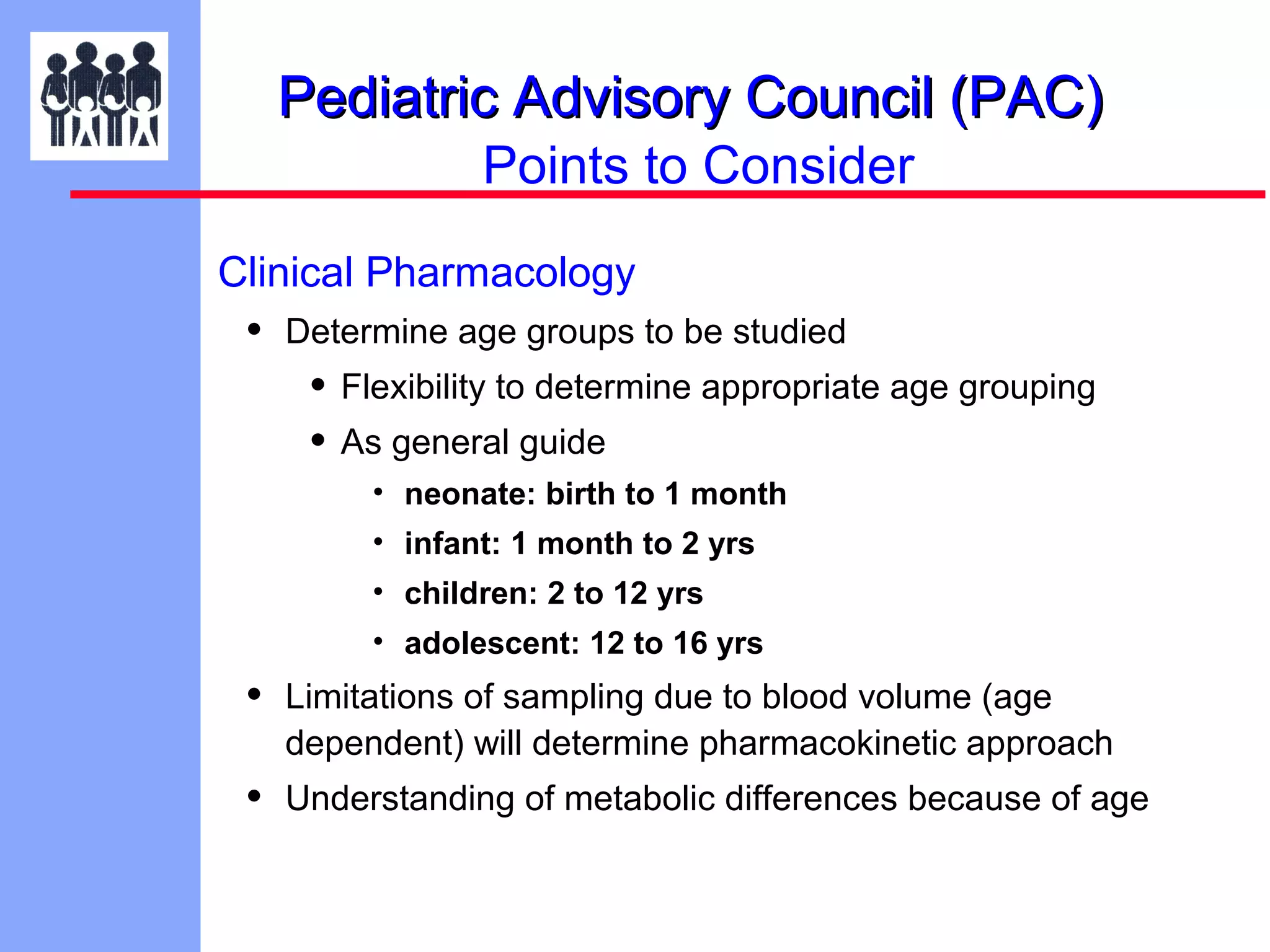Pediatric Advisory Council (PAC)
Points to Consider
Clinical Pharmacology

•

Determine age groups to be studied

• Flexibility to determine appropriate age grouping
• As general guide
• neonate: birth to 1 month
• infant: 1 month to 2 yrs
• children: 2 to 12 yrs
• adolescent: 12 to 16 yrs

•

Limitations of sampling due to blood volume (age
dependent) will determine pharmacokinetic approach

•

Understanding of metabolic differences because of age

 