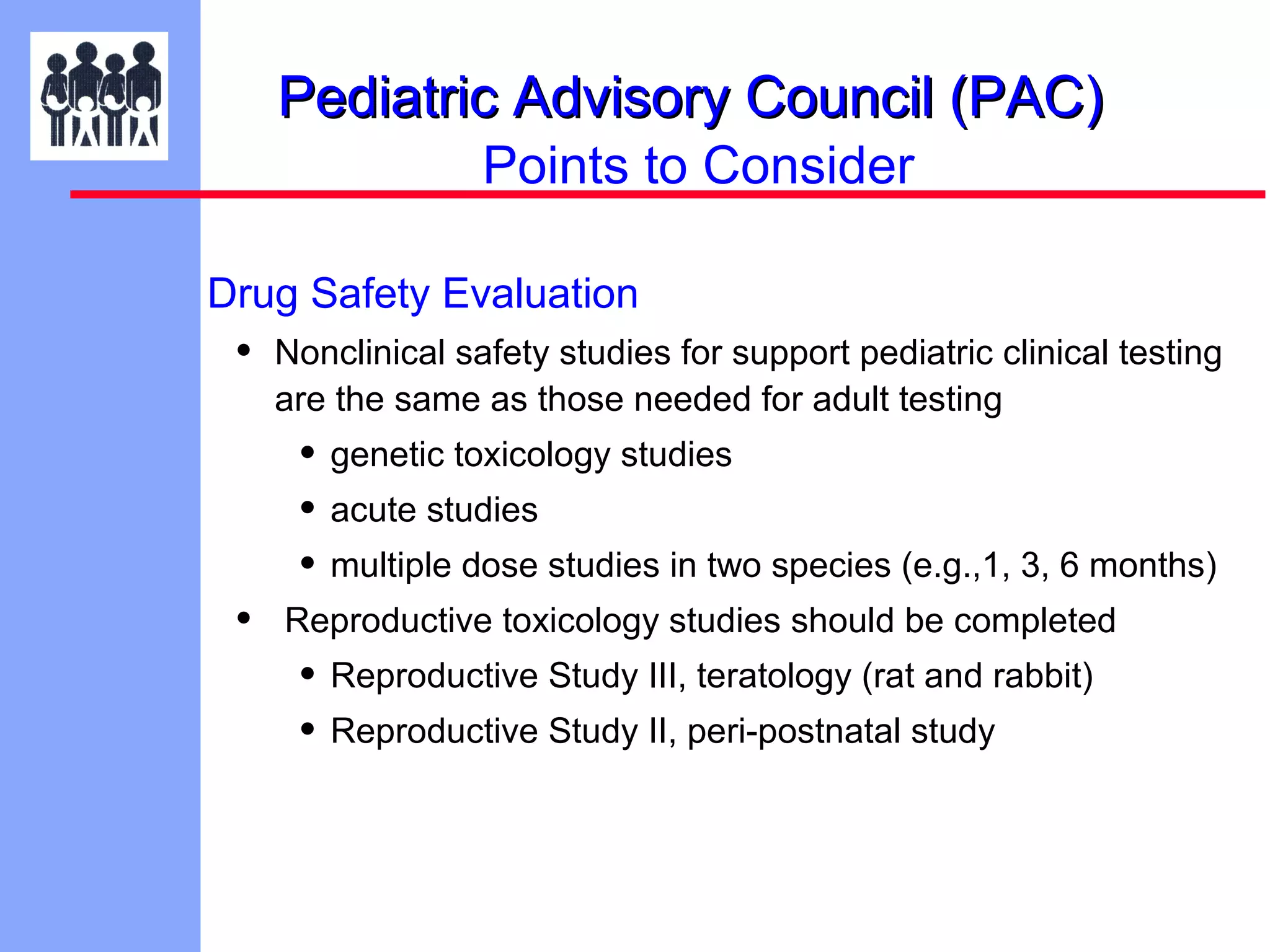 Pediatric Advisory Council (PAC)
Points to Consider
Drug Safety Evaluation

•

Nonclinical safety studies for support pediatric clinical testing
are the same as those needed for adult testing

• genetic toxicology studies
• acute studies
• multiple dose studies in two species (e.g.,1, 3, 6 months)
•

Reproductive toxicology studies should be completed

• Reproductive Study III, teratology (rat and rabbit)
• Reproductive Study II, peri-postnatal study

 