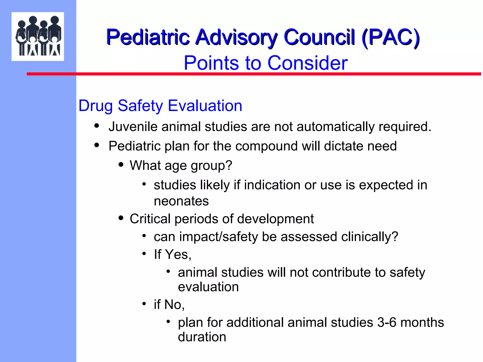 Pediatric Advisory Council (PAC)
Points to Consider
Drug Safety Evaluation

•
•

Juvenile animal studies are not automatically required.
Pediatric plan for the compound will dictate need
• What age group?
• studies likely if indication or use is expected in
neonates
• Critical periods of development
• can impact/safety be assessed clinically?
• If Yes,
• animal studies will not contribute to safety
evaluation
• if No,
• plan for additional animal studies 3-6 months
duration

 