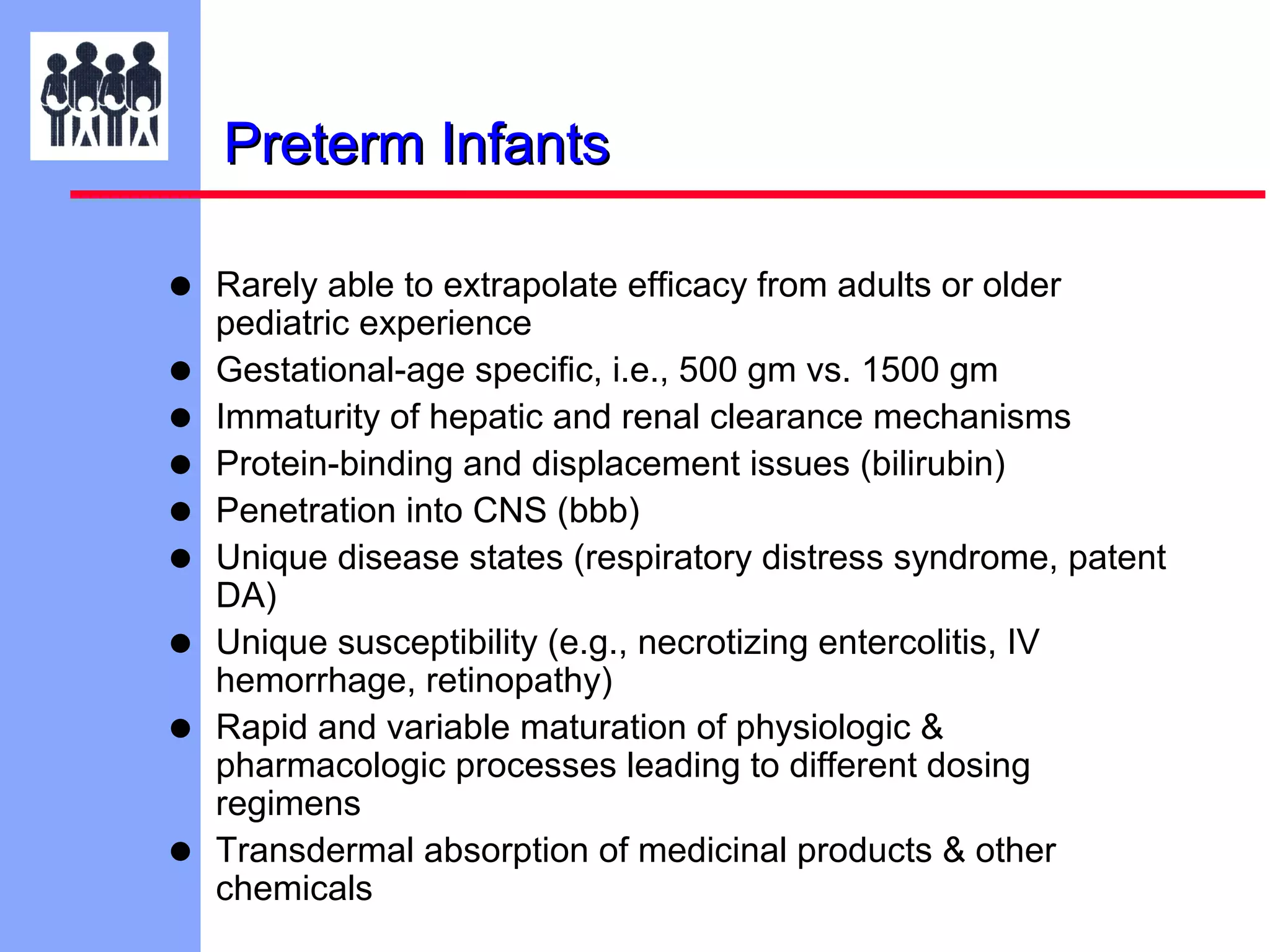 Preterm Infants
•
•
•
•
•
•
•
•
•

Rarely able to extrapolate efficacy from adults or older
pediatric experience
Gestational-age specific, i.e., 500 gm vs. 1500 gm
Immaturity of hepatic and renal clearance mechanisms
Protein-binding and displacement issues (bilirubin)
Penetration into CNS (bbb)
Unique disease states (respiratory distress syndrome, patent
DA)
Unique susceptibility (e.g., necrotizing entercolitis, IV
hemorrhage, retinopathy)
Rapid and variable maturation of physiologic &
pharmacologic processes leading to different dosing
regimens
Transdermal absorption of medicinal products & other
chemicals

 