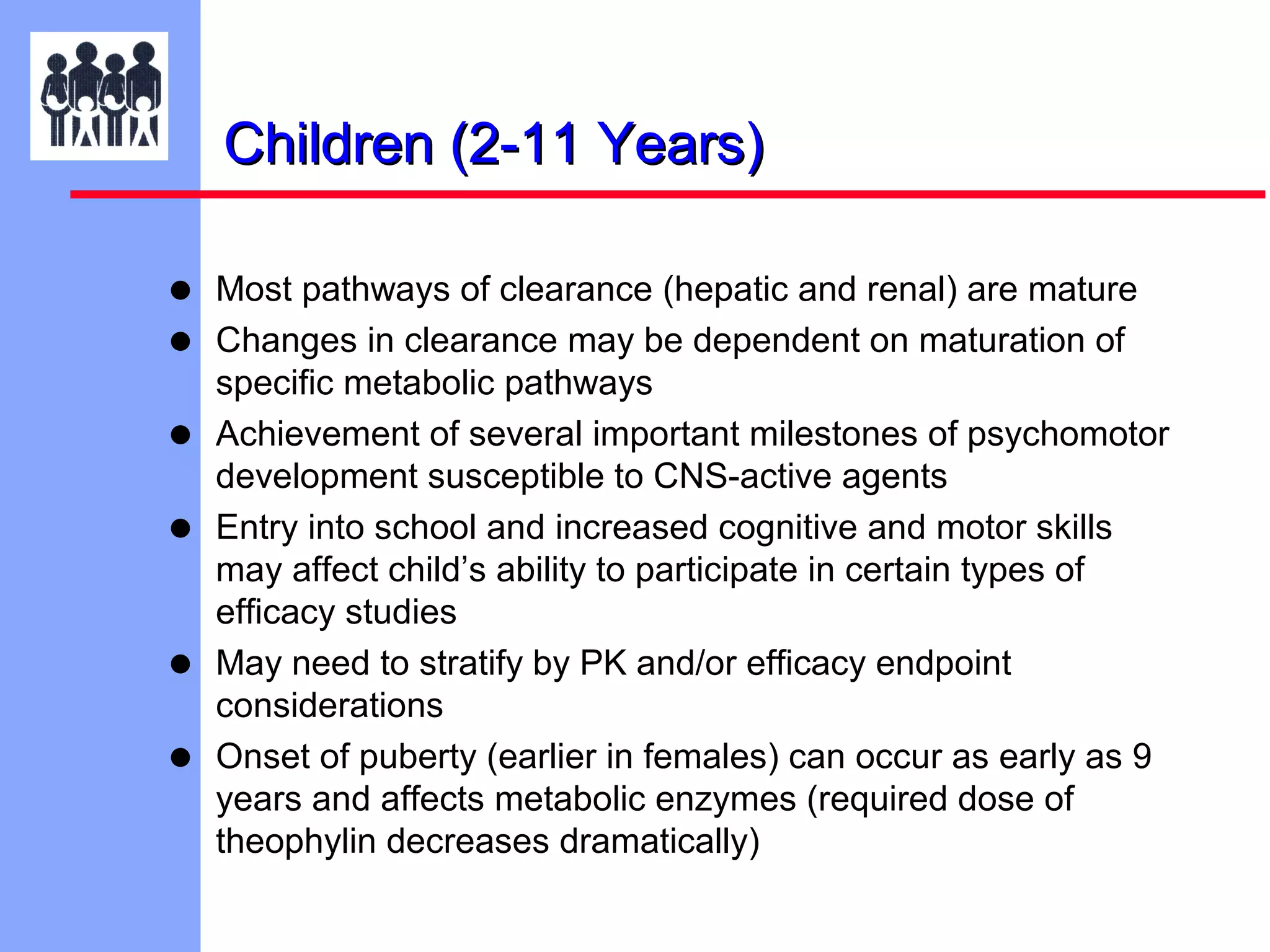 Children (2-11 Years)
•
•
•
•
•
•

Most pathways of clearance (hepatic and renal) are mature
Changes in clearance may be dependent on maturation of
specific metabolic pathways
Achievement of several important milestones of psychomotor
development susceptible to CNS-active agents
Entry into school and increased cognitive and motor skills
may affect child’s ability to participate in certain types of
efficacy studies
May need to stratify by PK and/or efficacy endpoint
considerations
Onset of puberty (earlier in females) can occur as early as 9
years and affects metabolic enzymes (required dose of
theophylin decreases dramatically)

 