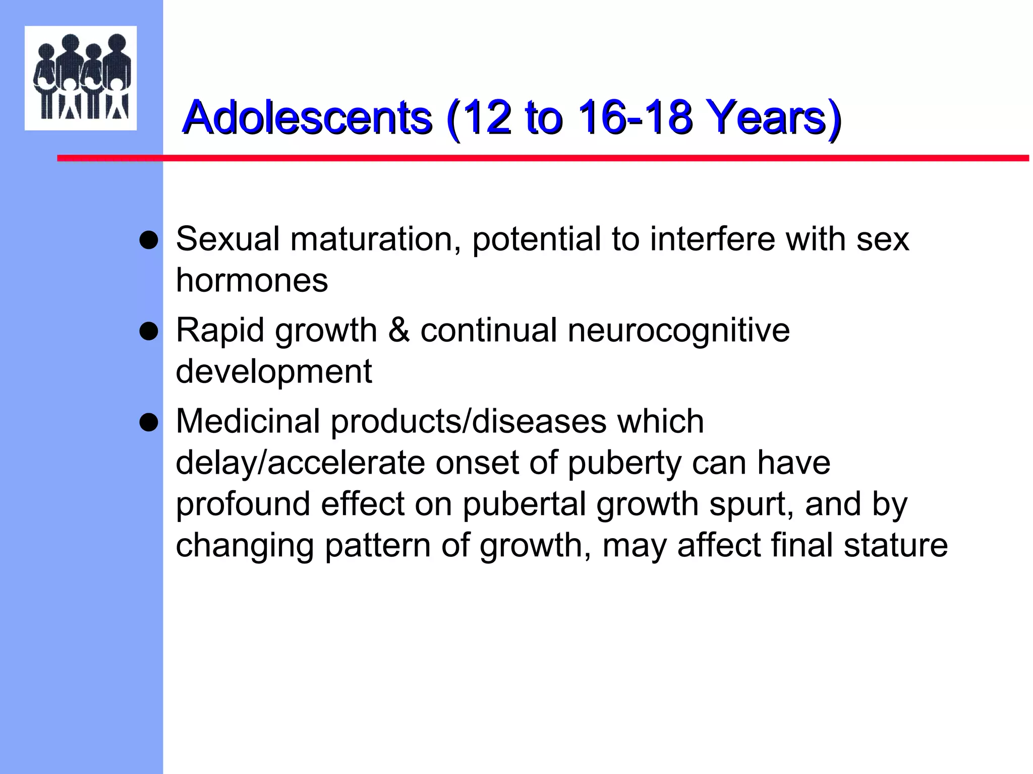 Adolescents (12 to 16-18 Years)

• Sexual maturation, potential to interfere with sex
•
•

hormones
Rapid growth & continual neurocognitive
development
Medicinal products/diseases which
delay/accelerate onset of puberty can have
profound effect on pubertal growth spurt, and by
changing pattern of growth, may affect final stature

 