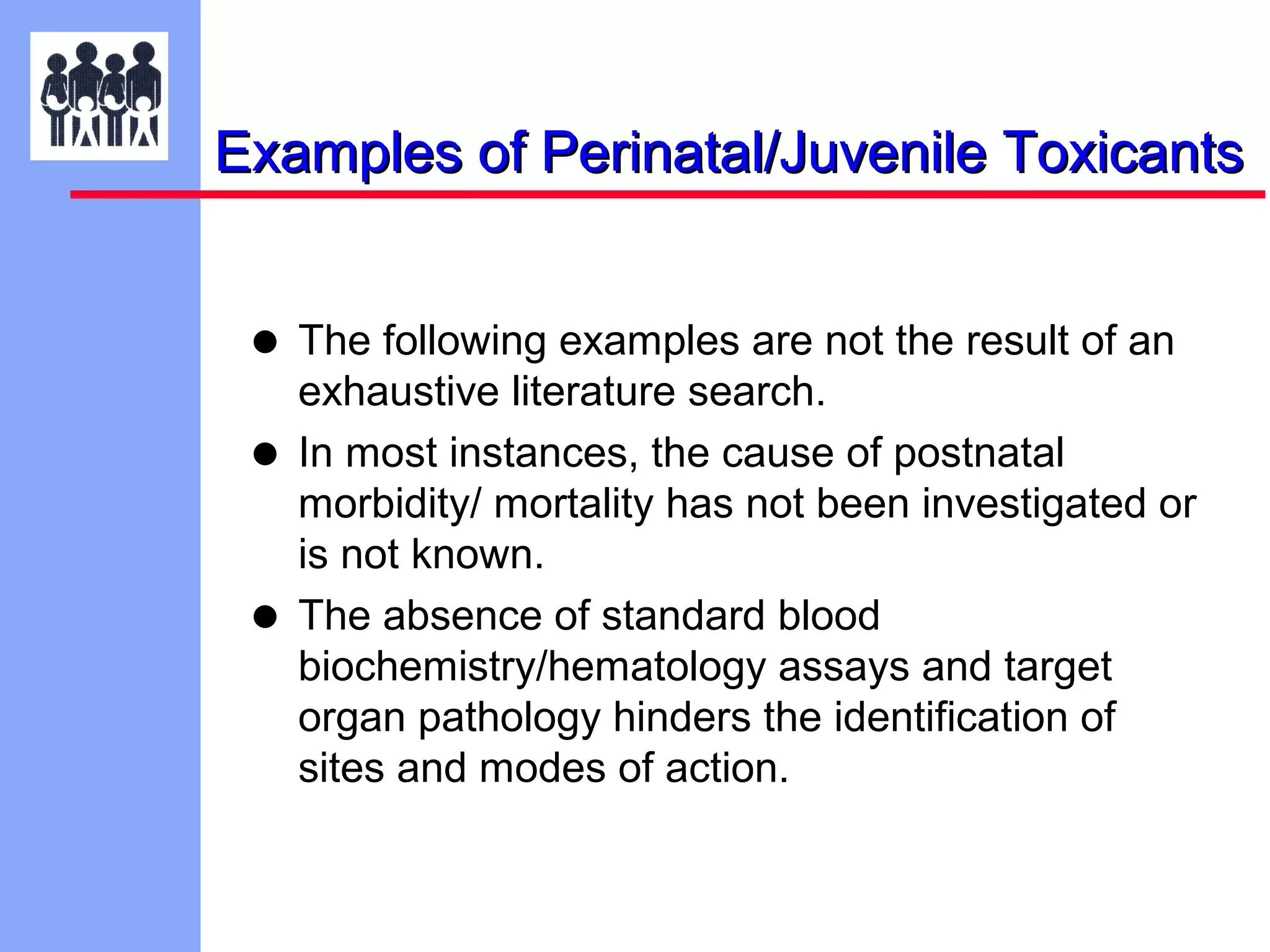 Examples of Perinatal/Juvenile Toxicants

• The following examples are not the result of an
•
•

exhaustive literature search.
In most instances, the cause of postnatal
morbidity/ mortality has not been investigated or
is not known.
The absence of standard blood
biochemistry/hematology assays and target
organ pathology hinders the identification of
sites and modes of action.

 