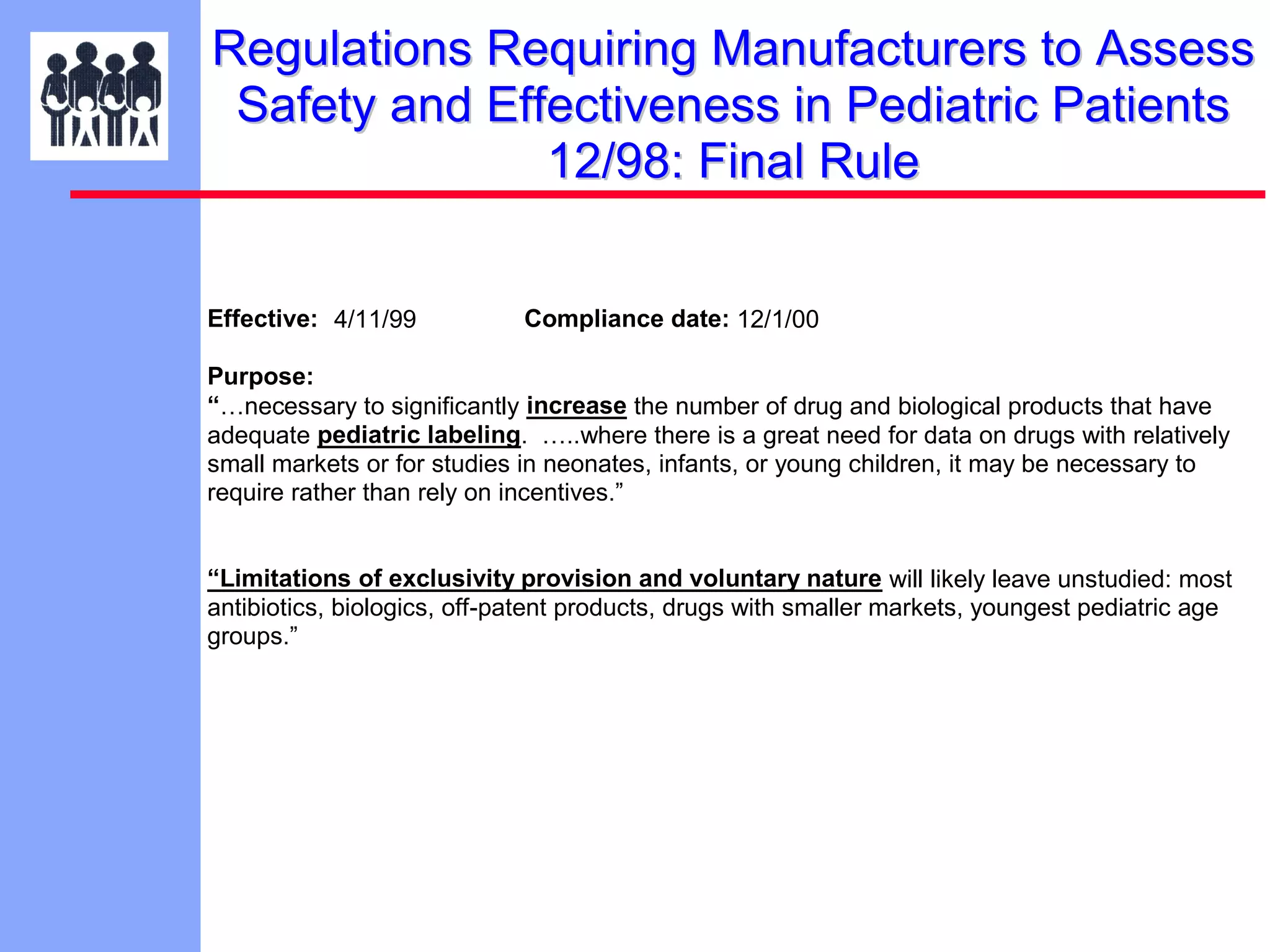 Regulations Requiring Manufacturers to Assess
Safety and Effectiveness in Pediatric Patients
12/98: Final Rule
Effective: 4/11/99

Compliance date: 12/1/00

Purpose:
“…necessary to significantly increase the number of drug and biological products that have
adequate pediatric labeling. …..where there is a great need for data on drugs with relatively
small markets or for studies in neonates, infants, or young children, it may be necessary to
require rather than rely on incentives.”
“Limitations of exclusivity provision and voluntary nature will likely leave unstudied: most
antibiotics, biologics, off-patent products, drugs with smaller markets, youngest pediatric age
groups.”

 