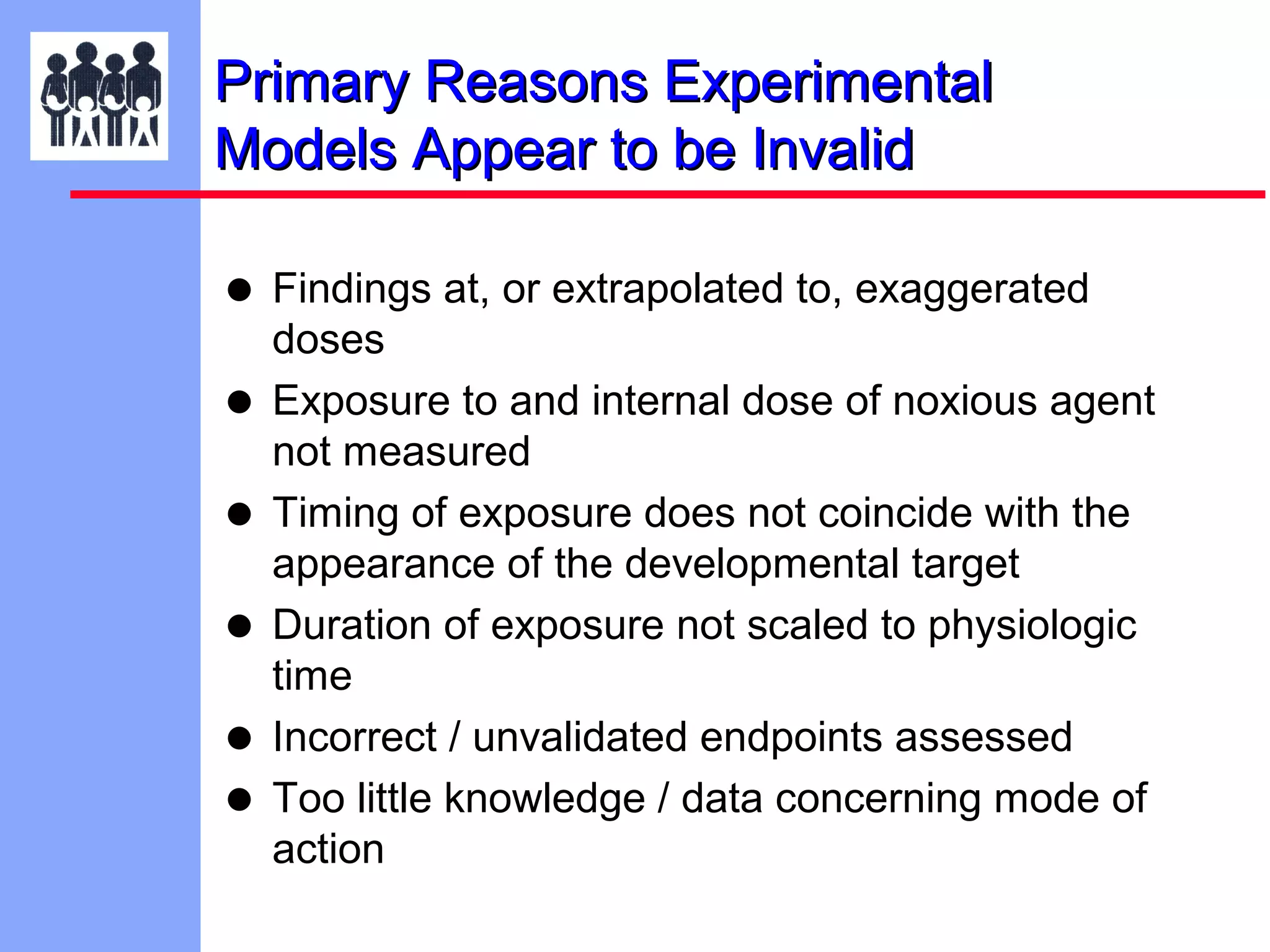 Primary Reasons Experimental
Models Appear to be Invalid

• Findings at, or extrapolated to, exaggerated
•
•
•
•
•

doses
Exposure to and internal dose of noxious agent
not measured
Timing of exposure does not coincide with the
appearance of the developmental target
Duration of exposure not scaled to physiologic
time
Incorrect / unvalidated endpoints assessed
Too little knowledge / data concerning mode of
action

 