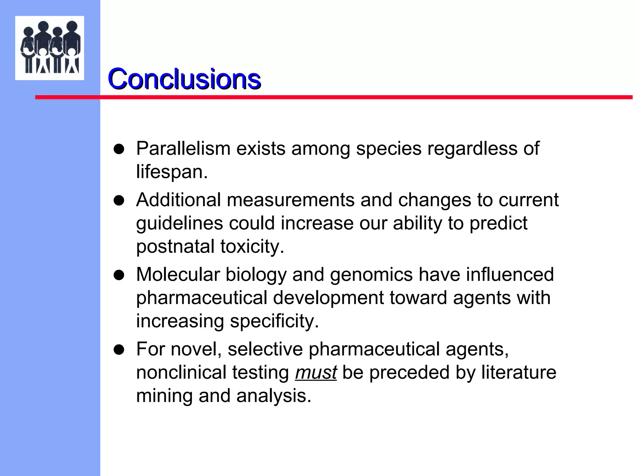 Conclusions

•
•
•
•

Parallelism exists among species regardless of
lifespan.
Additional measurements and changes to current
guidelines could increase our ability to predict
postnatal toxicity.
Molecular biology and genomics have influenced
pharmaceutical development toward agents with
increasing specificity.
For novel, selective pharmaceutical agents,
nonclinical testing must be preceded by literature
mining and analysis.

 