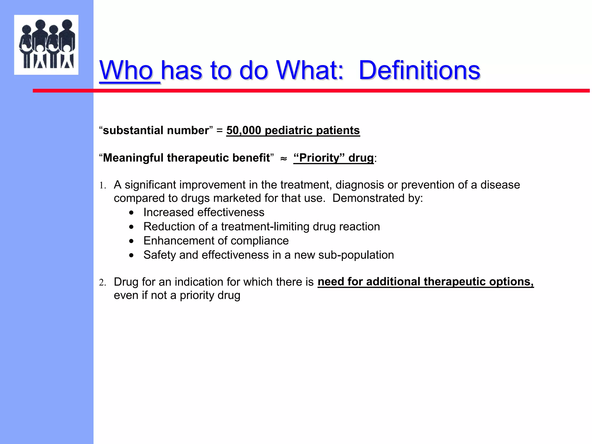 Who has to do What: Definitions
“substantial number” = 50,000 pediatric patients
“Meaningful therapeutic benefit” ≈ “Priority” drug:
1. A significant improvement in the treatment, diagnosis or prevention of a disease

compared to drugs marketed for that use. Demonstrated by:
• Increased effectiveness
• Reduction of a treatment-limiting drug reaction
• Enhancement of compliance
• Safety and effectiveness in a new sub-population
2. Drug for an indication for which there is need for additional therapeutic options,

even if not a priority drug

 