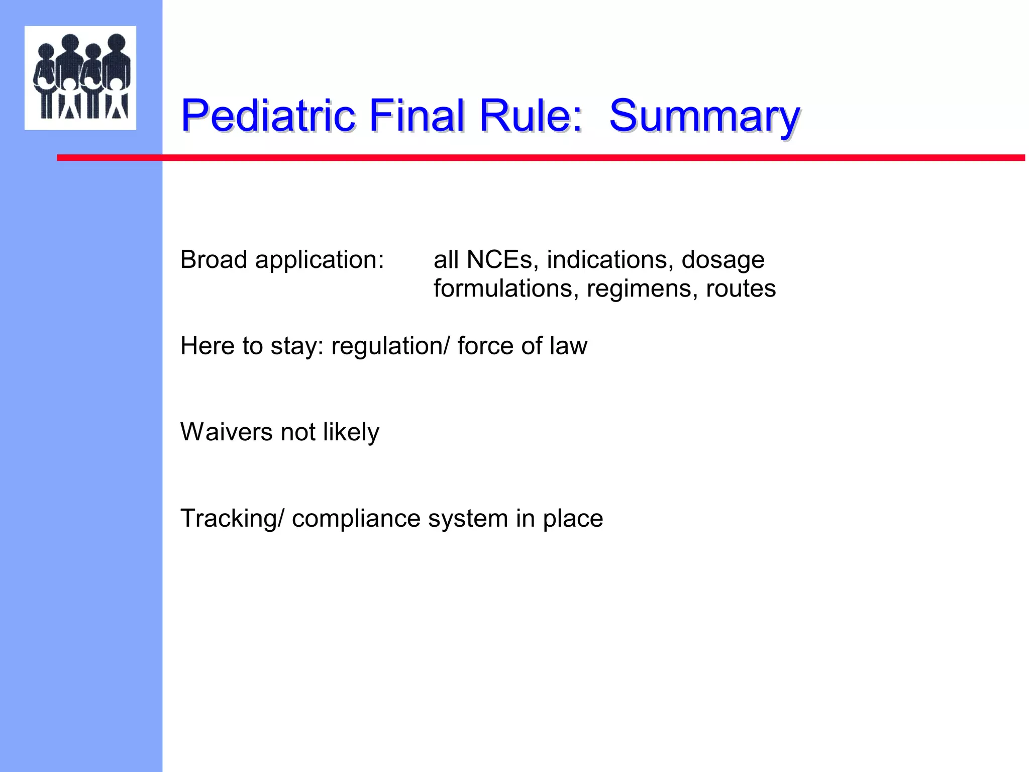 Pediatric Final Rule: Summary
Broad application:

all NCEs, indications, dosage
formulations, regimens, routes

Here to stay: regulation/ force of law
Waivers not likely
Tracking/ compliance system in place

 