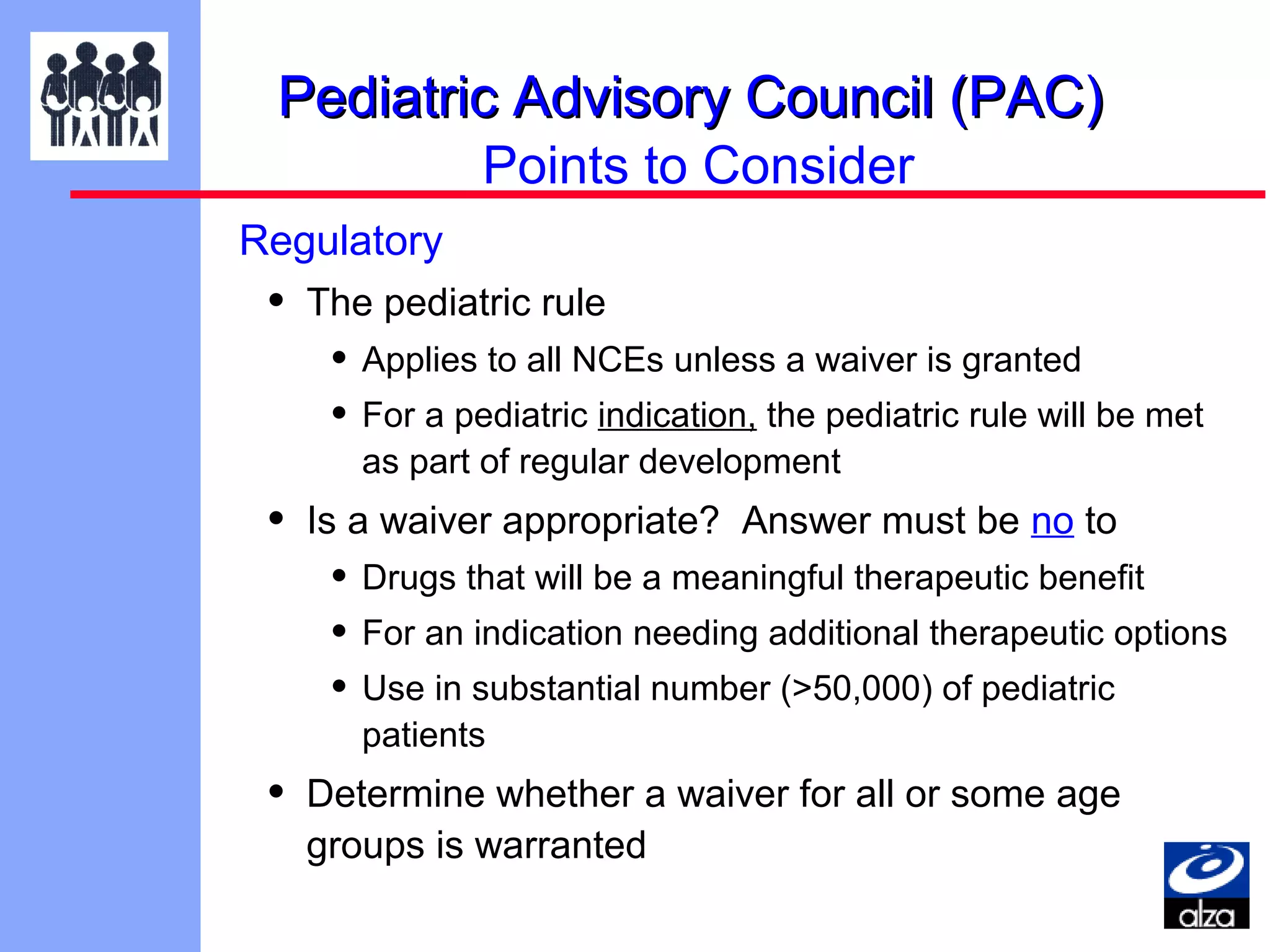 Pediatric Advisory Council (PAC)
Points to Consider
Regulatory

•

The pediatric rule

• Applies to all NCEs unless a waiver is granted
• For a pediatric indication, the pediatric rule will be met
as part of regular development

•

Is a waiver appropriate? Answer must be no to

• Drugs that will be a meaningful therapeutic benefit
• For an indication needing additional therapeutic options
• Use in substantial number (>50,000) of pediatric
patients

•

Determine whether a waiver for all or some age
groups is warranted

 