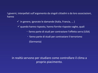 I governi, interpellati sull’argomento da singoli cittadini o da loro associazioni, hanno    in genere, ignorate le damande (Italia, Francia, ... )      quando hanno risposto, hanno fornite risposte vaghe, quali    fanno parte di studi per contrastare l’effetto serra (USA)      fanno parte di studi per contrastare il terrorismo   (Germania) in realtà servono per studiare come controllare il clima a proprio piacimento . 