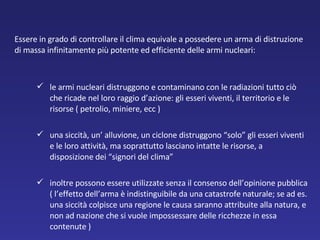 Essere in grado di controllare il clima equivale a possedere un arma di distruzione di massa infinitamente più potente ed efficiente delle armi nucleari:  le armi nucleari distruggono e contaminano con le radiazioni tutto ciò che ricade nel loro raggio d’azione: gli esseri viventi, il territorio e le risorse ( petrolio, miniere, ecc )   una siccità, un’ alluvione, un ciclone distruggono “solo” gli esseri viventi e le loro attività, ma soprattutto lasciano intatte le risorse, a disposizione dei “signori del clima”  inoltre possono essere utilizzate senza il consenso dell’opinione pubblica ( l’effetto dell’arma è indistinguibile da una catastrofe naturale; se ad es. una siccità colpisce una regione le causa saranno attribuite alla natura, e non ad nazione che si vuole impossessare delle ricchezze in essa contenute ) 