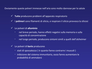 Ovviamente queste polveri immesse nell’aria sono molto dannose per la salute  Tutte  producono problemi all’apparato respiratorio  I  polimeri  sono filamenti di silicio, e respirare il silicio provvoca la silicosi  Le polveri di  alluminio  nel breve periodo, hanno effetti negativi sulla memoria e sulla capacità di concentrazione  nel lungo periodo, producono sintomi simili a quelli dell’alzheimer  Le polveri di  bario  producono   stati di spossatezza ( in quanto fanno contrarre i muscoli )  inibizione del sistema immunitario, ossia fanno aumentare le probabilità di ammalarsi 