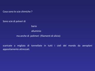 Cosa sono le scie chimiche ?  Sono scie di polveri di  bario alluminio   ma anche di  polimeri  (filamenti di silicio) scaricate a migliaia di tonnellate in tutti i cieli del mondo da aeroplani appositamente attrezzati . 