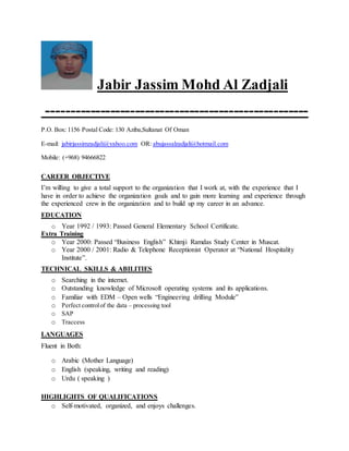 Jabir Jassim Mohd Al Zadjali
-----------------------------------------------------
P.O. Box: 1156 Postal Code: 130 Aziba,Sultanat Of Oman
E-mail: jabirjassimzadjali@yahoo.com OR: abujassalzadjali@hotmail.com
Mobile: (+968) 94666822
CAREER OBJECTIVE
I’m willing to give a total support to the organization that I work at, with the experience that I
have in order to achieve the organization goals and to gain more learning and experience through
the experienced crew in the organization and to build up my career in an advance.
EDUCATION
o Year 1992 / 1993: Passed General Elementary School Certificate.
Extra Training
o Year 2000: Passed “Business English” Khimji Ramdas Study Center in Muscat.
o Year 2000 / 2001: Radio & Telephone Receptionist Operator at “National Hospitality
Institute”.
TECHNICAL SKILLS & ABILITIES
o Searching in the internet.
o Outstanding knowledge of Microsoft operating systems and its applications.
o Familiar with EDM – Open wells “Engineering drilling Module”
o Perfect controlof the data – processing tool
o SAP
o Traccess
LANGUAGES
Fluent in Both:
o Arabic (Mother Language)
o English (speaking, writing and reading)
o Urdu ( speaking )
HIGHLIGHTS OF QUALIFICATIONS
o Self-motivated, organized, and enjoys challenges.
 