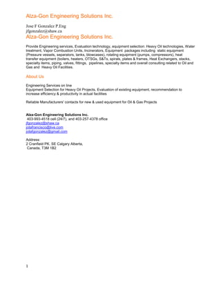 Alza-Gon Engineering Solutions Inc.
Jose F Gonzalez P.Eng
jfgonzalez@shaw.ca
1
Alza-Gon Engineering Solutions Inc.
Provide Engineering services, Evaluation technology, equipment selection: Heavy Oil technologies, Water
treatment, Vapor Combustion Units, Incinerators, Equipment packages including static equipment
(Pressure vessels, separators, tanks, blowcases), rotating equipment (pumps, compressors), heat
transfer equipment (boilers, heaters, OTSGs, S&Ts, spirals, plates & frames, Heat Exchangers, stacks,
specialty items, piping, valves, fittings, pipelines, specialty items and overall consulting related to Oil and
Gas and Heavy Oil Facilities.
About Us
Engineering Services on line
Equipment Selection for Heavy Oil Projects, Evaluation of existing equipment, recommendation to
increase efficiency & productivity in actual facilities
Reliable Manufacturers' contacts for new & used equipment for Oil & Gas Projects
Alza-Gon Engineering Solutions Inc.
403-993-4518 cell (24/7), and 403-257-4378 office
jfgonzalez@shaw.ca
jotafrancisco@live.com
jotafgonzalez@gmail.com
Address:
2 Cranfield PK. SE Calgary Alberta,
Canada, T3M 1B2
 