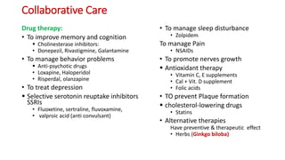 Collaborative Care
Drug therapy:
• To improve memory and cognition
 Cholinesterase inhibitors:
• Donepezil, Rivastigmine, Galantamine
• To manage behavior problems
 Anti-psychotic drugs
• Loxapine, Haloperidol
• Risperdal, olanzapine
• To treat depression
 Selective serotonin reuptake inhibitors
SSRIs
• Fluoxetine, sertraline, fluvoxamine,
• valproic acid (anti convulsant)
• To manage sleep disturbance
• Zolpidem
To manage Pain
• NSAIDs
• To promote nerves growth
 Antioxidant therapy
• Vitamin C, E supplements
• Cal + Vit. D supplement
• Folic acids
• TO prevent Plaque formation
 cholesterol-lowering drugs
• Statins
• Alternative therapies
Have preventive & therapeutic effect
• Herbs (Ginkgo biloba)
 
