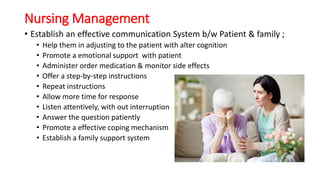 Nursing Management
• Establish an effective communication System b/w Patient & family ;
• Help them in adjusting to the patient with alter cognition
• Promote a emotional support with patient
• Administer order medication & monitor side effects
• Offer a step-by-step instructions
• Repeat instructions
• Allow more time for response
• Listen attentively, with out interruption
• Answer the question patiently
• Promote a effective coping mechanism
• Establish a family support system
 