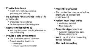 • Provide Assistance
• In self-care, bathing, dressing,
grooming and toileting
• Be available for assistance in daily life
activities to
• Encourage independence
• Facilitate personal/ toilet hygiene
• Regulate toilet habits by
• insisting the patient to void /eliminate in
specified timing
• Provide a safe environment
• Use of assistive devices correctly
• Provide assistive devices to
• Steady gait
• Provide supportive ambulation
• Prevent Fall/injuries
• Plan protective measures before
exposure to a specified
environment
• Patient must wear shoes
• well fitted and tied
• Non-skids sole
• Prevents triggers such as
• Agitation ,restlessness, pain,
fatigue, restrains etc
• Insist use of vision correcting
device /glasses
• Use bed side railing
 