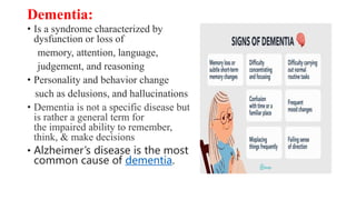 Dementia:
• Is a syndrome characterized by
dysfunction or loss of
memory, attention, language,
judgement, and reasoning
• Personality and behavior change
such as delusions, and hallucinations
• Dementia is not a specific disease but
is rather a general term for
the impaired ability to remember,
think, & make decisions
• Alzheimer’s disease is the most
common cause of dementia.
 