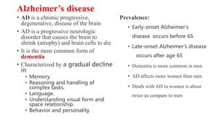 Alzheimer’s disease
• AD is a chronic progressive,
degenerative, disease of the brain
• AD is a progressive neurologic
disorder that causes the brain to
shrink (atrophy) and brain cells to die
• It is the most common form of
dementia
• Characterized by a gradual decline
in
• Memory.
• Reasoning and handling of
complex tasks.
• Language.
• Understanding visual form and
space relationship.
• Behavior and personality.
Prevalence:
• Early-onset Alzheimer’s
disease occurs before 65.
• Late-onset Alzheimer’s disease
occurs after age 65
• Dementia is more common in men
• AD affects more women than men
• Death with AD in women is about
twice as compare to men
 