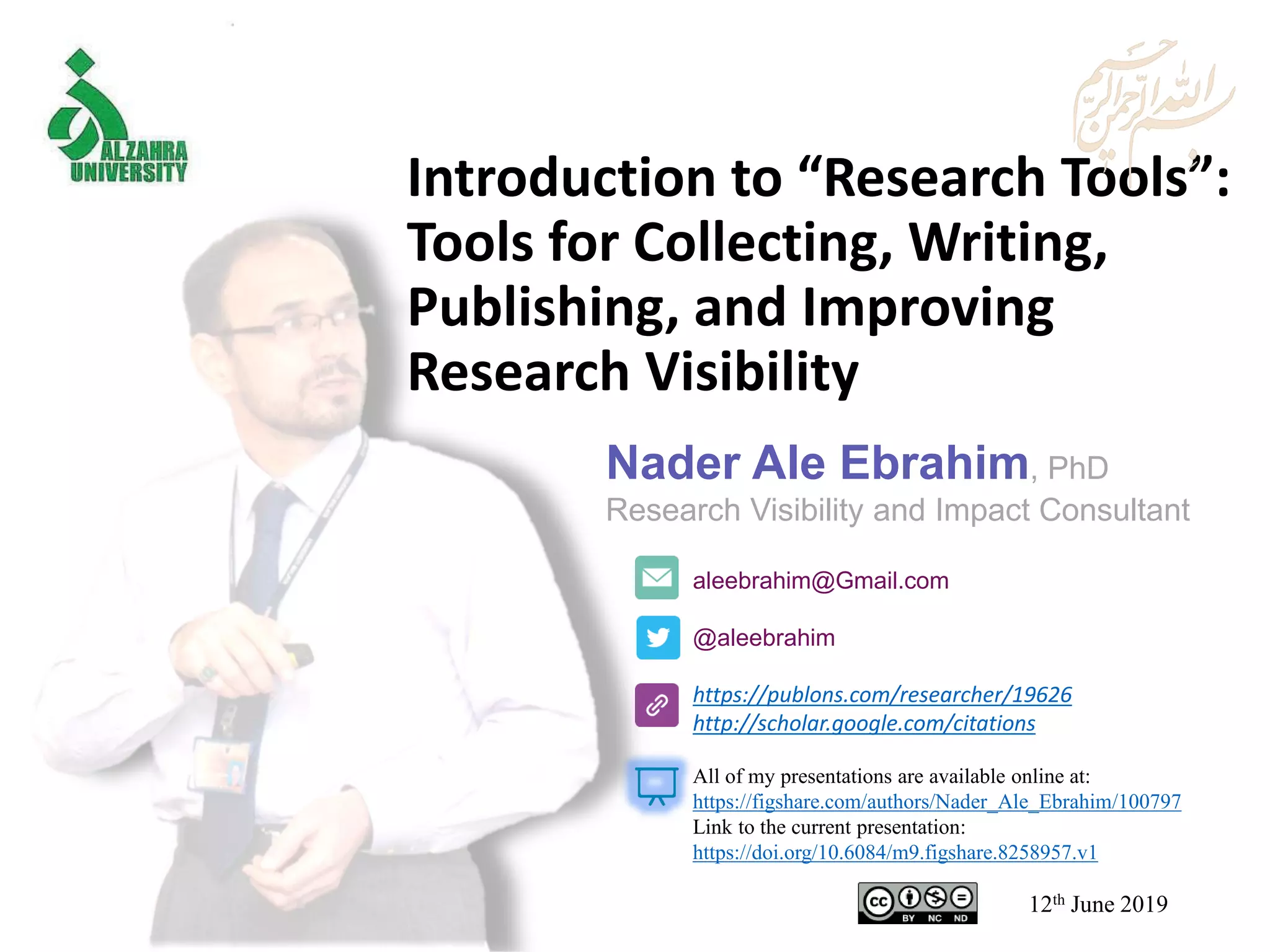 Introduction to “Research Tools”:
Tools for Collecting, Writing,
Publishing, and Improving
Research Visibility
aleebrahim@Gmail.com
@aleebrahim
https://publons.com/researcher/19626
http://scholar.google.com/citations
Nader Ale Ebrahim, PhD
Research Visibility and Impact Consultant
12th June 2019
All of my presentations are available online at:
https://figshare.com/authors/Nader_Ale_Ebrahim/100797
Link to the current presentation:
https://doi.org/10.6084/m9.figshare.8258957.v1
 