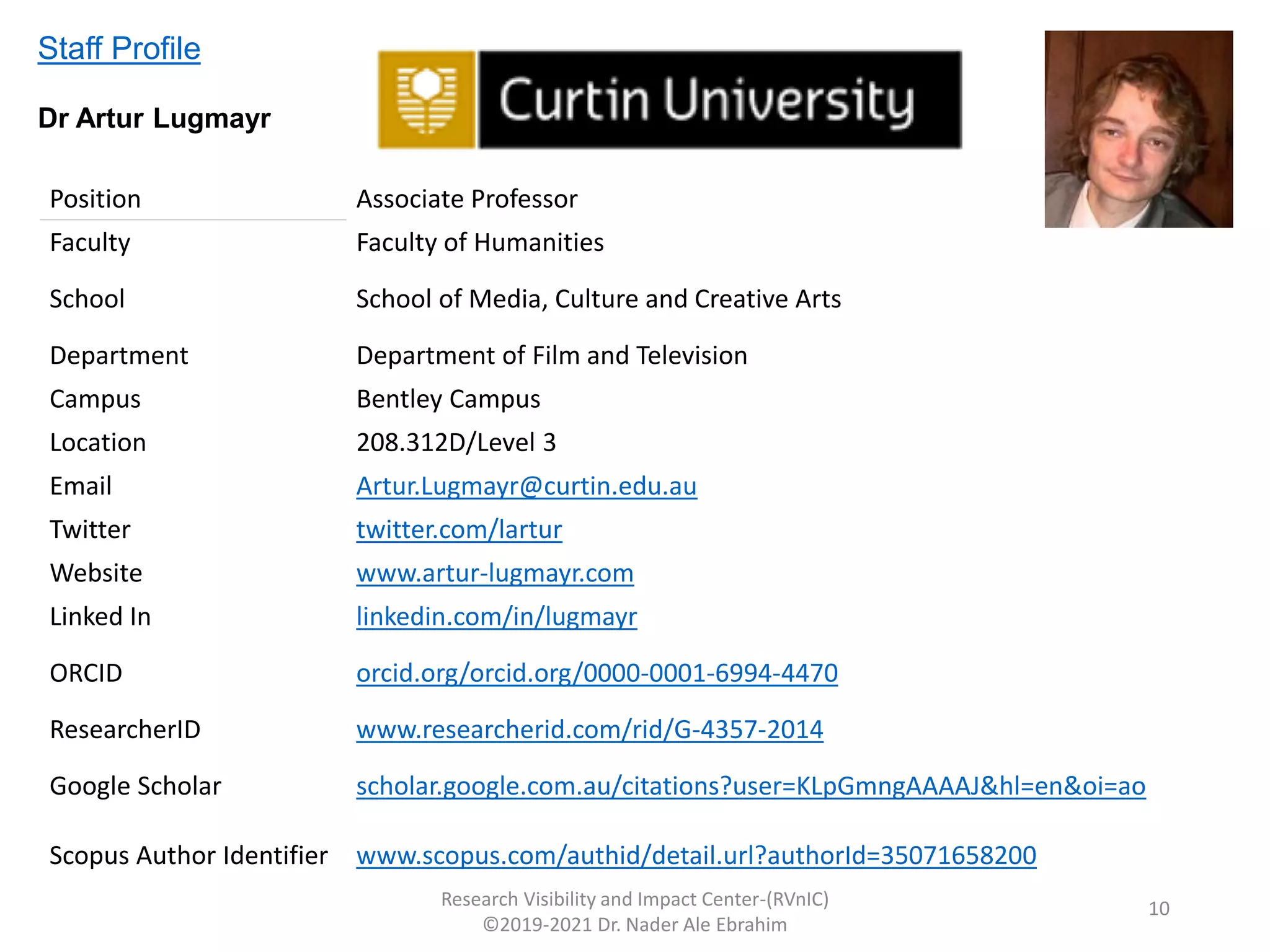 Research Visibility and Impact Center-(RVnIC)
©2019-2021 Dr. Nader Ale Ebrahim
Position Associate Professor
Faculty Faculty of Humanities
School School of Media, Culture and Creative Arts
Department Department of Film and Television
Campus Bentley Campus
Location 208.312D/Level 3
Email Artur.Lugmayr@curtin.edu.au
Twitter twitter.com/lartur
Website www.artur-lugmayr.com
Linked In linkedin.com/in/lugmayr
ORCID orcid.org/orcid.org/0000-0001-6994-4470
ResearcherID www.researcherid.com/rid/G-4357-2014
Google Scholar scholar.google.com.au/citations?user=KLpGmngAAAAJ&hl=en&oi=ao
Scopus Author Identifier www.scopus.com/authid/detail.url?authorId=35071658200
Staff Profile
Dr Artur Lugmayr
10
 