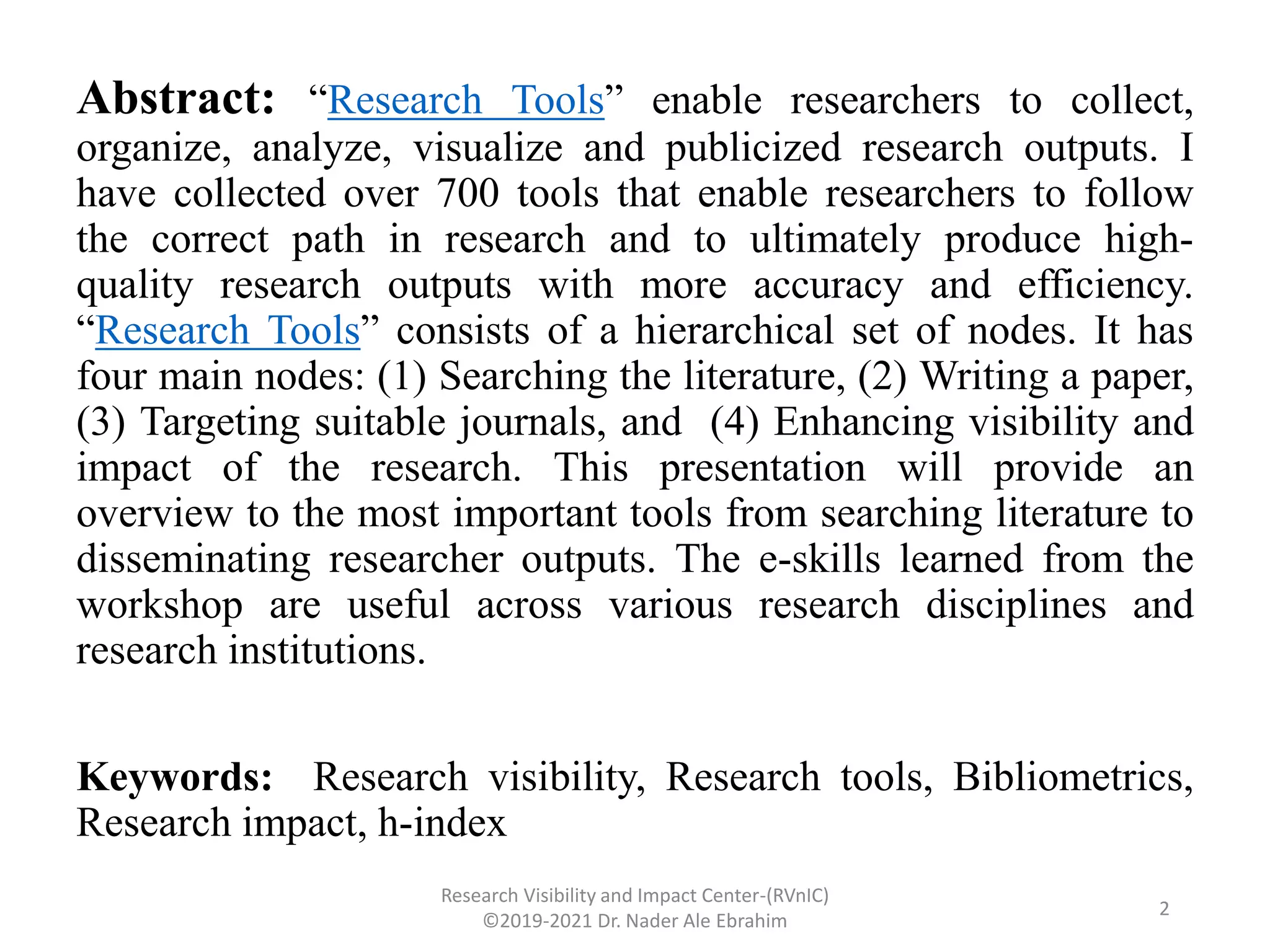 Abstract: “Research Tools” enable researchers to collect,
organize, analyze, visualize and publicized research outputs. I
have collected over 700 tools that enable researchers to follow
the correct path in research and to ultimately produce high-
quality research outputs with more accuracy and efficiency.
“Research Tools” consists of a hierarchical set of nodes. It has
four main nodes: (1) Searching the literature, (2) Writing a paper,
(3) Targeting suitable journals, and (4) Enhancing visibility and
impact of the research. This presentation will provide an
overview to the most important tools from searching literature to
disseminating researcher outputs. The e-skills learned from the
workshop are useful across various research disciplines and
research institutions.
Keywords: Research visibility, Research tools, Bibliometrics,
Research impact, h-index
Research Visibility and Impact Center-(RVnIC)
©2019-2021 Dr. Nader Ale Ebrahim
2
 