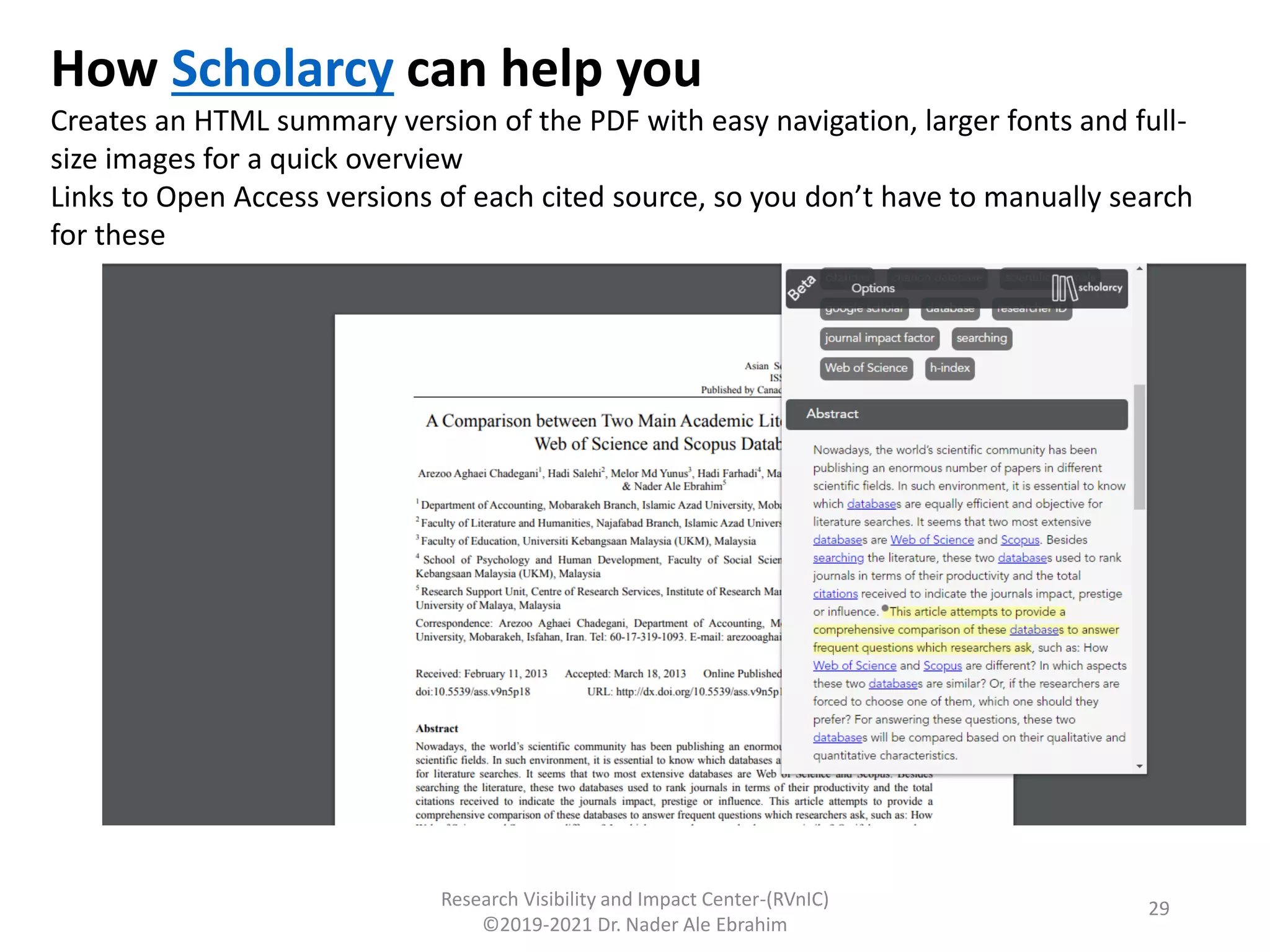 Research Visibility and Impact Center-(RVnIC)
©2019-2021 Dr. Nader Ale Ebrahim
How Scholarcy can help you
Creates an HTML summary version of the PDF with easy navigation, larger fonts and full-
size images for a quick overview
Links to Open Access versions of each cited source, so you don’t have to manually search
for these
29
 