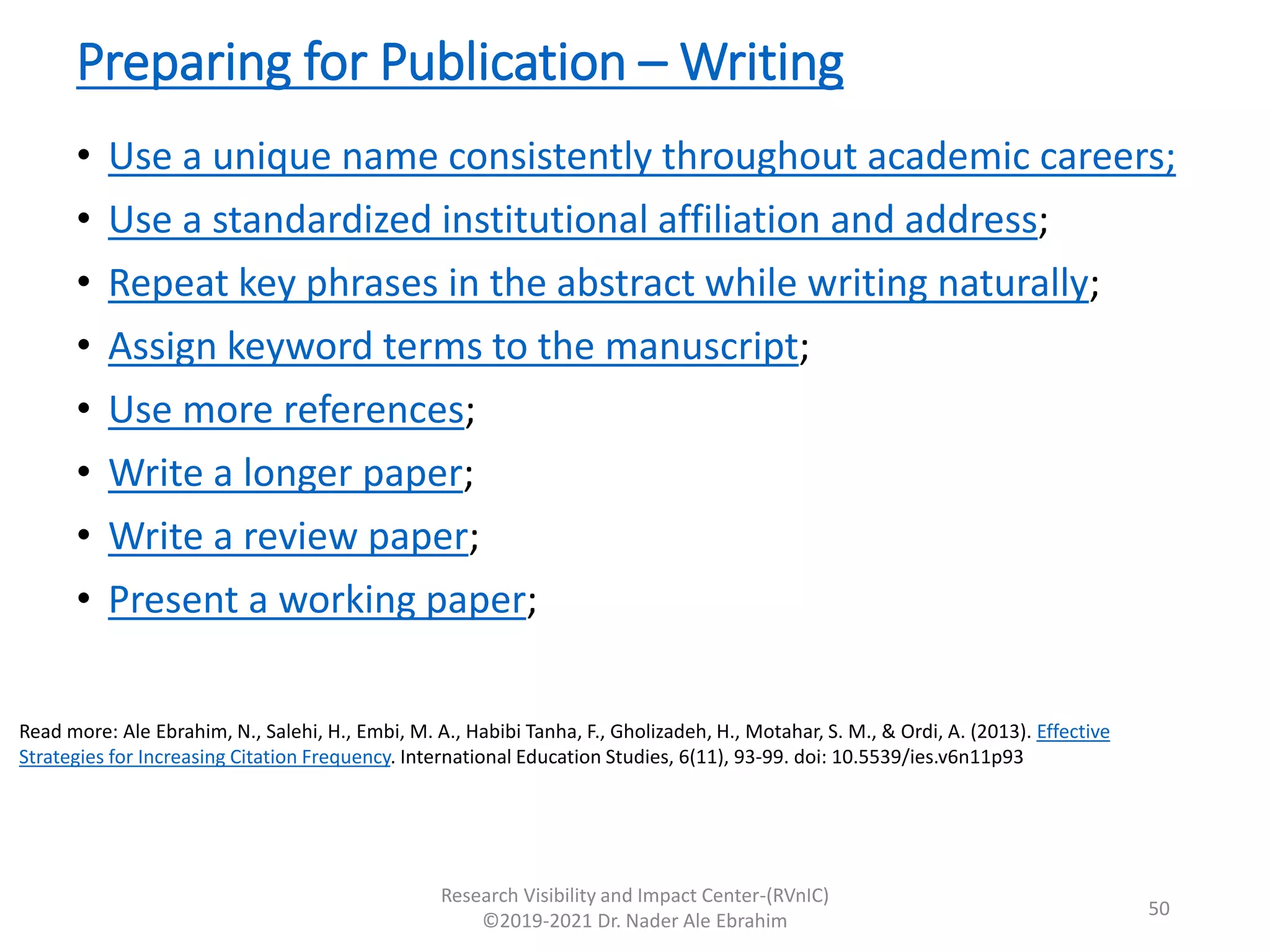 Preparing for Publication – Writing
• Use a unique name consistently throughout academic careers;
• Use a standardized institutional affiliation and address;
• Repeat key phrases in the abstract while writing naturally;
• Assign keyword terms to the manuscript;
• Use more references;
• Write a longer paper;
• Write a review paper;
• Present a working paper;
Research Visibility and Impact Center-(RVnIC)
©2019-2021 Dr. Nader Ale Ebrahim
Read more: Ale Ebrahim, N., Salehi, H., Embi, M. A., Habibi Tanha, F., Gholizadeh, H., Motahar, S. M., & Ordi, A. (2013). Effective
Strategies for Increasing Citation Frequency. International Education Studies, 6(11), 93-99. doi: 10.5539/ies.v6n11p93
50
 